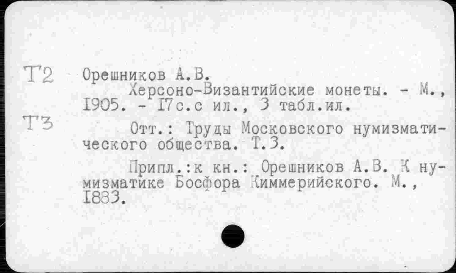 ﻿Т2 Орешников А. В.
Херсоно-Византийские монеты. - М., 1905. - 17с.с ил., 3 табл.ил.
Отт.: Труды Московского нумизматического общества. Т. 3.
Припл.:к кн.: Орешников А.В. X нумизматике Босфора Химмерийского. М., 1883.